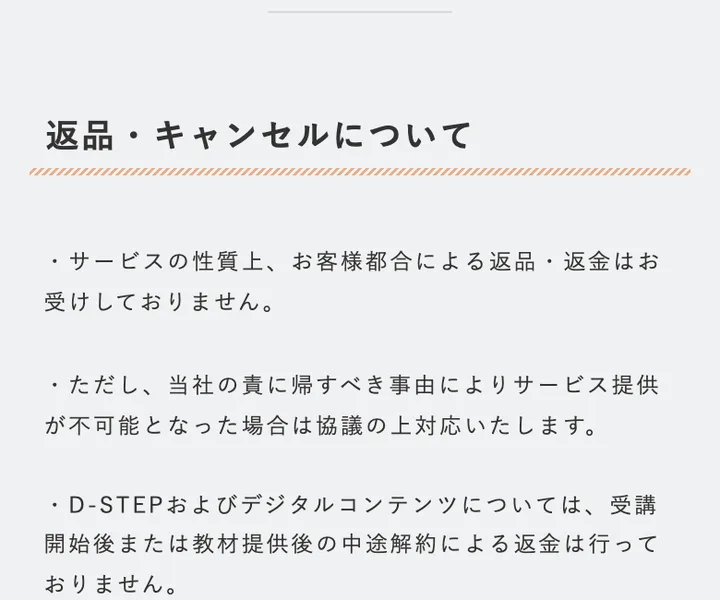 Dコレクトの特商法の返品・キャンセルについて。お客様都合による返品・返金はお受けしておりません、D-STEPは受講開始後または教材提供後の中途解約による返金は行っておりません